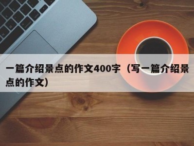 一篇介绍景点的作文400字(写一篇介绍景点的作文)