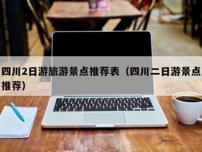 四川2日游旅游景点推荐表(四川二日游景点推荐)