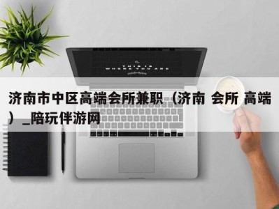 济南市中区高端会所兼职(济南 会所 高端)_陪玩伴游网