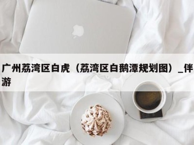 广州荔湾区白虎(荔湾区白鹅潭规划图)_伴游