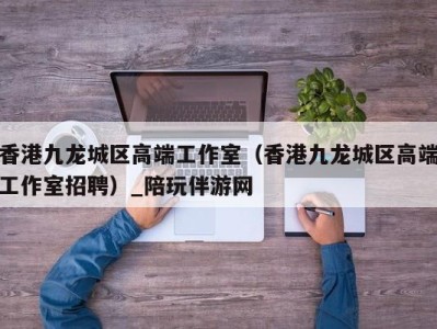 香港九龙城区高端工作室(香港九龙城区高端工作室招聘)_陪玩伴游网