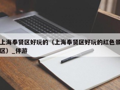 上海奉贤区好玩的(上海奉贤区好玩的红色景区)_伴游