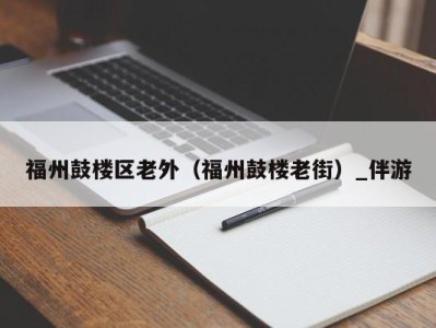 福州鼓楼区老外(福州鼓楼老街)_伴游