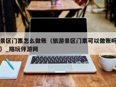 景区门票怎么做账(旅游景区门票可以做账吗)_陪玩伴游网