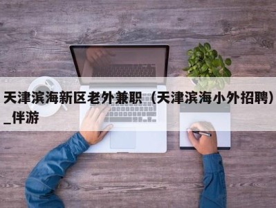 天津滨海新区老外兼职(天津滨海小外招聘)_伴游