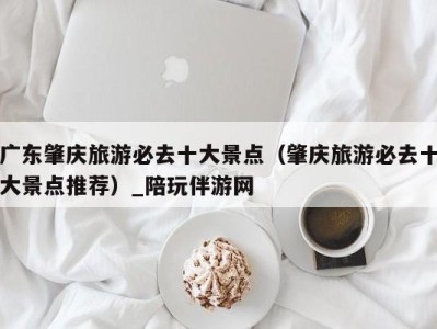 广东肇庆旅游必去十大景点(肇庆旅游必去十大景点推荐)_陪玩伴游网