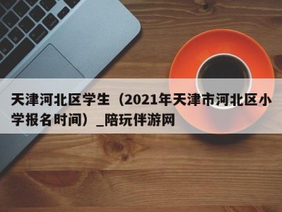 天津河北区学生(2021年天津市河北区小学报名时间)_陪玩伴游网