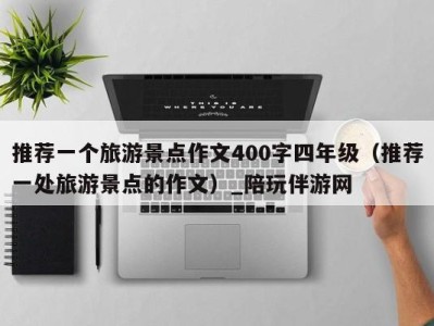 推荐一个旅游景点作文400字四年级(推荐一处旅游景点的作文)_陪玩伴游网