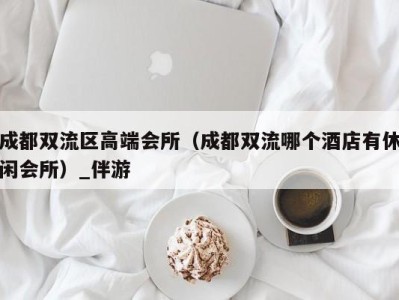成都双流区高端会所(成都双流哪个酒店有休闲会所)_伴游