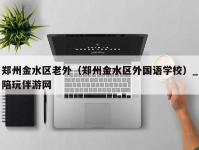 郑州金水区老外(郑州金水区外国语学校)_陪玩伴游网