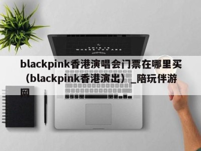 blackpink香港演唱会门票在哪里买(blackpink香港演出)_陪玩伴游网