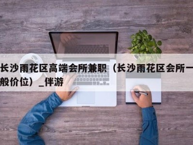 长沙雨花区高端会所兼职(长沙雨花区会所一般价位)_伴游