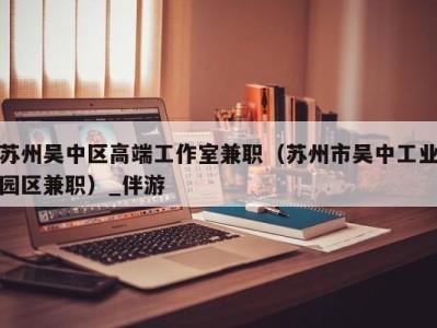苏州吴中区高端工作室兼职(苏州市吴中工业园区兼职)_伴游