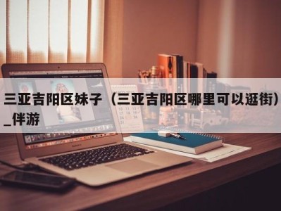 三亚吉阳区妹子(三亚吉阳区哪里可以逛街)_伴游