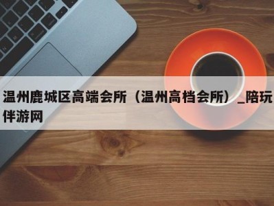 温州鹿城区高端会所(温州高档会所)_陪玩伴游网