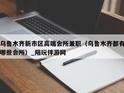 乌鲁木齐新市区高端会所兼职(乌鲁木齐都有哪些会所)_陪玩伴游网