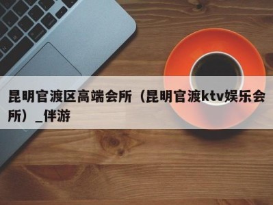 昆明官渡区高端会所(昆明官渡ktv娱乐会所)_伴游