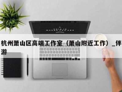 杭州萧山区高端工作室(萧山附近工作)_伴游