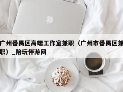广州番禺区高端工作室兼职(广州市番禺区兼职)_陪玩伴游网