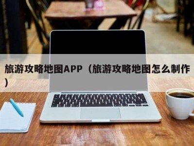 旅游攻略地图APP(旅游攻略地图怎么制作)
