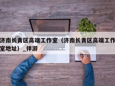 济南长青区高端工作室(济南长青区高端工作室地址)_伴游