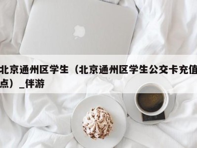 北京通州区学生(北京通州区学生公交卡充值点)_伴游