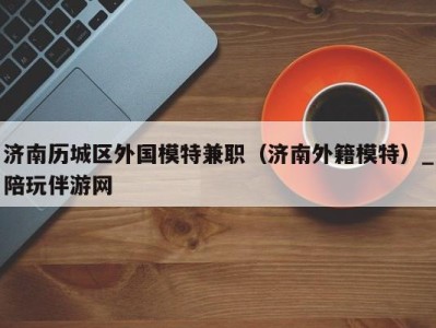 济南历城区外国模特兼职(济南外籍模特)_陪玩伴游网