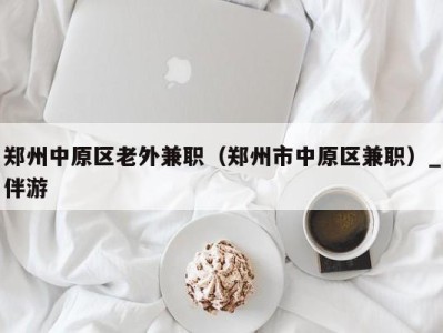 郑州中原区老外兼职(郑州市中原区兼职)_伴游