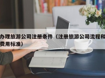 办理旅游公司注册条件(注册旅游公司流程和费用标准)
