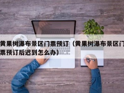 黄果树瀑布景区门票预订(黄果树瀑布景区门票预订后迟到怎么办)
