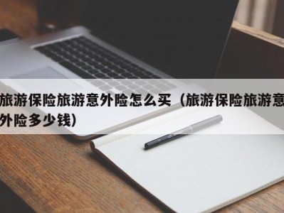 旅游保险旅游意外险怎么买(旅游保险旅游意外险多少钱)