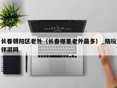 长春朝阳区老外(长春哪里老外最多)_陪玩伴游网