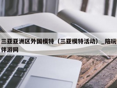 三亚亚洲区外国模特(三亚模特活动)_陪玩伴游网
