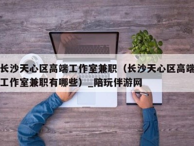 长沙天心区高端工作室兼职(长沙天心区高端工作室兼职有哪些)_陪玩伴游网