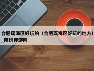 合肥瑶海区好玩的(合肥瑶海区好玩的地方)_陪玩伴游网