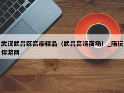 武汉武昌区高端精品(武昌高端商场)_陪玩伴游网