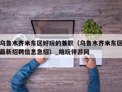 乌鲁木齐米东区好玩的兼职(乌鲁木齐米东区最新招聘信息急招)_陪玩伴游网