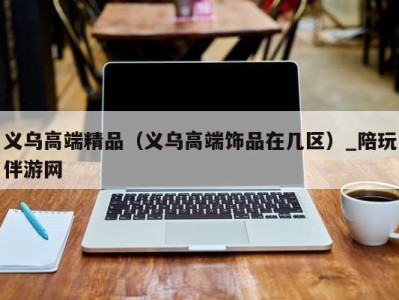 义乌高端精品(义乌高端饰品在几区)_陪玩伴游网