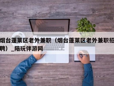 烟台蓬莱区老外兼职(烟台蓬莱区老外兼职招聘)_陪玩伴游网
