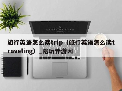 旅行英语怎么读trip(旅行英语怎么读traveling)_陪玩伴游网