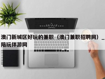 澳门新城区好玩的兼职(澳门兼职招聘网)_陪玩伴游网