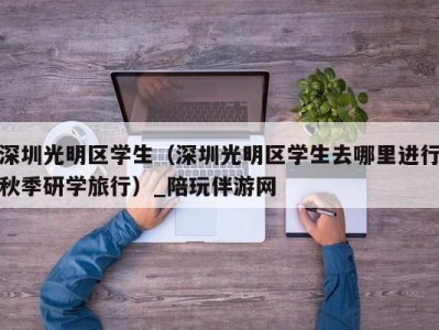 深圳光明区学生(深圳光明区学生去哪里进行秋季研学旅行)_陪玩伴游网