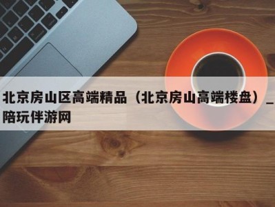 北京房山区高端精品(北京房山高端楼盘)_陪玩伴游网