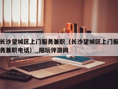 长沙望城区上门服务兼职(长沙望城区上门服务兼职电话)_陪玩伴游网