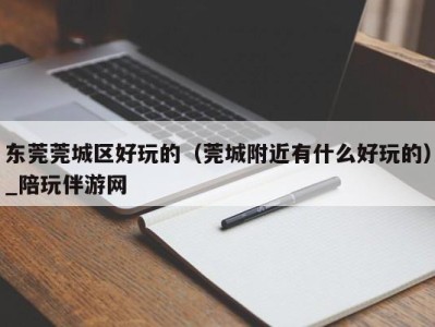东莞莞城区好玩的(莞城附近有什么好玩的)_陪玩伴游网