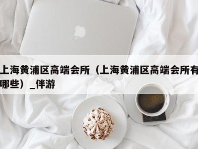 上海黄浦区高端会所(上海黄浦区高端会所有哪些)_伴游