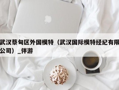 武汉蔡甸区外国模特(武汉国际模特经纪有限公司)_伴游