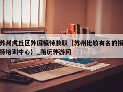 苏州虎丘区外国模特兼职(苏州比较有名的模特培训中心)_陪玩伴游网