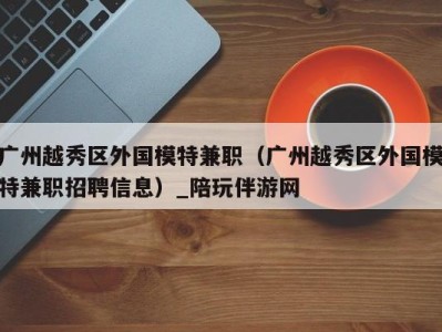 广州越秀区外国模特兼职(广州越秀区外国模特兼职招聘信息)_陪玩伴游网