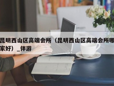 昆明西山区高端会所(昆明西山区高端会所哪家好)_伴游